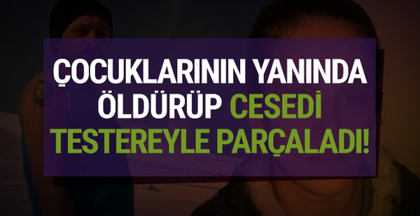 Çocuklarının yanında öldürüp cesedi testereyle parçaladı!